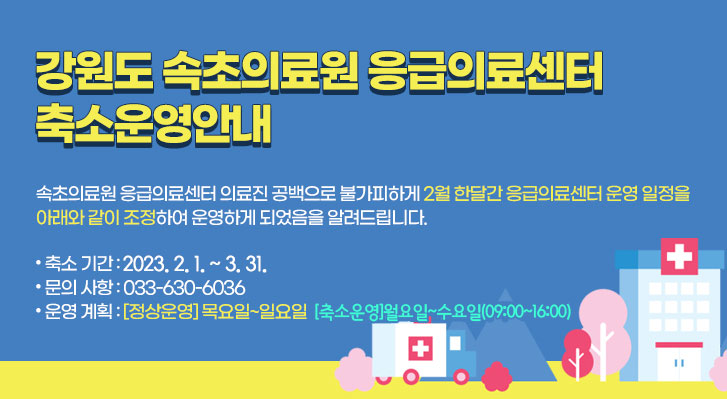 강원도 속초의료원 응급의료센터 축소운영안내
속초의료원 응급의료센터 의료진 공백으로 불가피하게 2월 한달간 응급의료센터 운영 일정을 아래와 같이 조정하여 운영하게 되었음을 알려드립니다.
● 축소 기간 : 2023. 2. 1. ~ 3. 31.
● 문의 사항 : 033-630-6036
● 운영 계획 : [정상운영] 목요일~일요일 [축소운영]월요일~수요일(09:00~16:00)