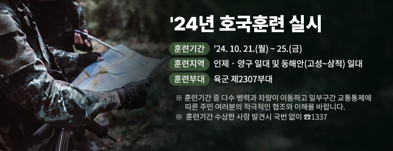 '24년 호국훈련 실시

∙ 훈련기간 : '24. 10. 21.(월) ~ 25.(금)

∙ 훈련지역 : 인제‧양구 일대 및 동해안(고성~삼척) 일대

∙ 훈련부대 : 육군 제2307부대

※훈련기간 중 다수 병력과 차량이 이동하고 일부구간 교통통제에

따른 주민 여러분의 적극적인 협조와 이해를 바랍니다.

※ 훈련기간 수상한 사람 발견시 국번 없이 ☎1337