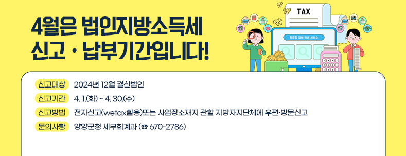 <4월은 법인지방소득세 신고·납부기간입니다!>
신고대상 : 2024년 12월 결산법인
신고기간 : 4. 1.(화) ~ 4. 30.(수)
신고방법 : 전자신고(wetax활용)또는 사업장소재지 관할 지방자지단체에 우편·방문신고
문의사항 : 양양군청 세무회계과 (☎ 670-2786)