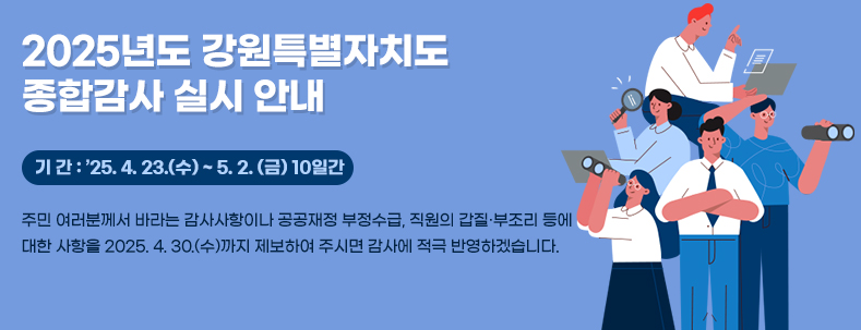 2025년도 강원특별자치도 종합감사 실시 안내
기 간 : ’25. 4. 23.(수) ~ 5. 2. (금) 10일간
주민 여러분께서 바라는 감사사항이나 공공재정 부정수급, 직원의 갑질·부조리 등에
대한 사항을 2025. 4. 30.(수)까지 제보하여 주시면 감사에 적극 반영하겠습니다.