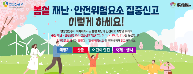 봄철 재난·안전위험요소 집중신고 이렇게 하세요!
행정안전부와 지자체에서는 봄철 재난과 안전사고 예방을 위하여
봄철 재난·안전위험요소 집중신고기간('25.3.1.~'25.5.31.)을 운영합니다.
안전신문고 앱 도는 포털에서 '봄철 집중신고'를 선택해 적극 신고해주세요
해빙기 / 산불 / 어린이 안전 / 축제·행사