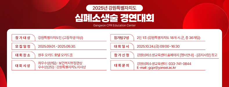 2025년 강원특별자치도 심폐소생술 경연대회 Gangwon CPR Education Center 참가대상 : 강원특별자치도민(고등학생이상) 모집일정 : 2025.09.01.~2025.09.30. 대회장소 : 원주 오키드 호텔 오키드홀 대회시상 : 최우수상(1팀) 보건복지부장관상 / 우수상(2팀):강원특별자치도지사상 참가신청 : 강원심폐소생교육센터 홈페이지 [행사안내]-[공지사항]참고 대회문의 : 강원심폐소생교육센터:033-741-0844 / E-mail: gcpr@yonsei.ac.kr 참가팀구성 : 2인1조(강원특별자치도 18개 시·군,총36개 팀) 대회일시 : 2025.10.24.(금) 09:00~16:30 보건복지부/강원특별자치도/원주세브란스기독병원/강원심폐소생교육센터