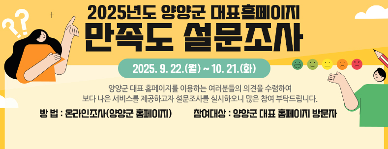양양군 대표 홈페이지를 이용하는 여러분들의 의견을 수렴하여 보다 나은 서비스를 제공하고자 설문조사를 실시하오니 많은 참여 부탁드립니다.​

    2025년도 양양군 대표홈페이지 만족도 설문조사」

• 기 간 : 2025. 9. 22.(월) ~ 10. 21.(화)



• 방 법 : 온라인조사(양양군 홈페이지)

 


 • 참여대상 : 양양군 대표 홈페이지 방문자 