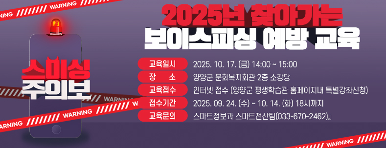 『2025년 찾아가는 보이스피싱 예방 교육

● 교육일시 : 2025. 10. 17. (금) 14:00 ~ 15:00

● 장    소 : 양양군 문화복지회관 2층 소강당

● 교육접수 : 인터넷 접수 (양양군 평생학습관 홈페이지내 특별강좌신청)

● 접수기간 : 2025. 09. 24. (수) ~ 10. 14. (화) 18시까지​

● 교육문의 : 스마트정보과 스마트전산팀(033-670-2462)』