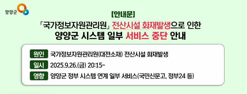 국가정보자원관리원 전산시설 화재발생으로 인한 양양군 시스템 일부 서비스 중단 안내 원인 : 국가정보자원관리원(대전소재) 전산시설 화재발생 일시 : 2025.9.26.(금) 20:15 ~ 영향 : 행정안전부 간편인증 및 주민망 등의 시스템 연계 일부 서비스(국민신문고, 정부24, 무인민원발급기 등)