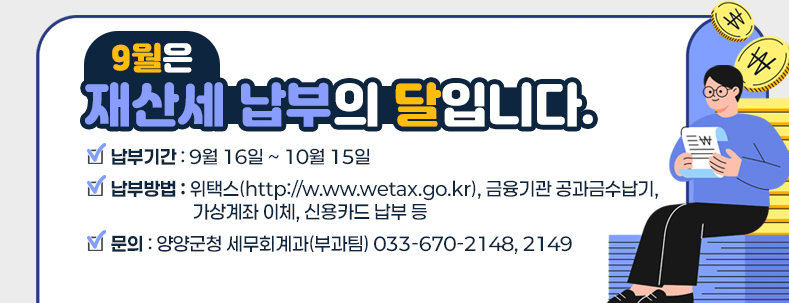 ★ 납부방법 : 위택스(http://w.ww.wetax.go.kr), 금융기관 공과금수납기, 가상계좌 이체, 신용카드 납부 등

★ 납부기간 : 9. 16. ~ 10. 15.

★ 문의 : 양양군청 세무회계과(부과팀) ☎033-670-2148, 2149​ 
