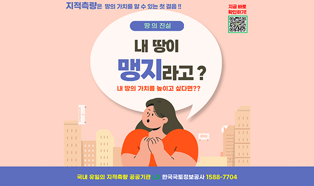 지적측량은 땅의 가치를 높이는 첫 걸음!!의
땅의 진실
내 땅이 맹지라고?
내 땅의 가치를 높이고 싶다면?
국내 유일의 지적측량 공공기관
LX 한국국토정보공사 1588-7704
