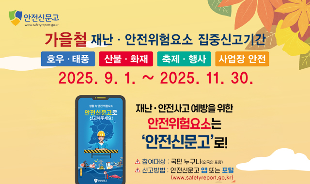 가을철 재난·안전위험요소 집중신고기간
호우·태풍/ 산불·화재/축제·행사/사업장 안전
2025.9.1.~2025.11.30

재난·안전사고 예방을 위한 안전위험요소는 '안전신문고'로!
참여대상:국민누구나(외국인포함)
신고방법:안전신문고앱 또는 포털 (www.safetyreport.go.kr)